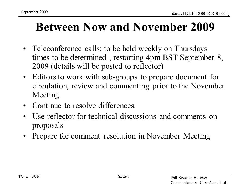 doc.: IEEE g TG4g - SUN September 2009 Phil Beecher, Beecher Communications Consultants Ltd Slide 7 Between Now and November 2009 Teleconference calls: to be held weekly on Thursdays times to be determined, restarting 4pm BST September 8, 2009 (details will be posted to reflector) Editors to work with sub-groups to prepare document for circulation, review and commenting prior to the November Meeting.