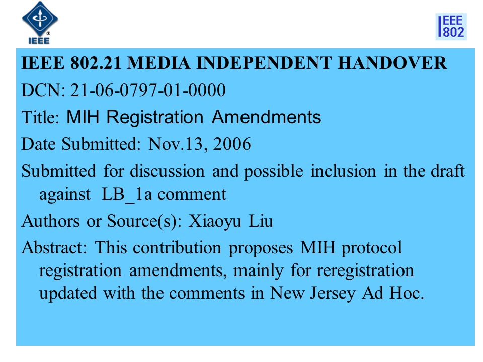 IEEE MEDIA INDEPENDENT HANDOVER DCN: Title: MIH Registration Amendments Date Submitted: Nov.13, 2006 Submitted for discussion and possible inclusion in the draft against LB_1a comment Authors or Source(s): Xiaoyu Liu Abstract: This contribution proposes MIH protocol registration amendments, mainly for reregistration updated with the comments in New Jersey Ad Hoc.