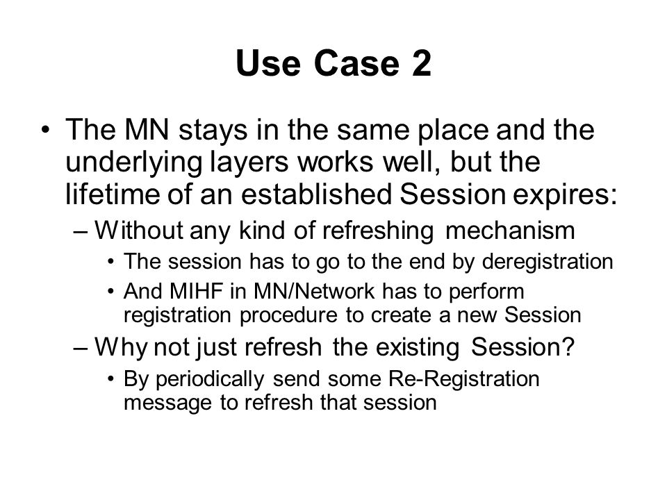 Use Case 2 The MN stays in the same place and the underlying layers works well, but the lifetime of an established Session expires: –Without any kind of refreshing mechanism The session has to go to the end by deregistration And MIHF in MN/Network has to perform registration procedure to create a new Session –Why not just refresh the existing Session.