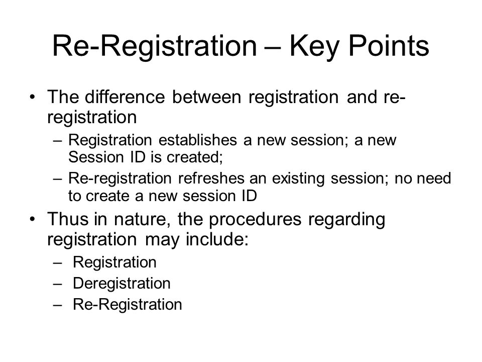 Re-Registration – Key Points The difference between registration and re- registration –Registration establishes a new session; a new Session ID is created; –Re-registration refreshes an existing session; no need to create a new session ID Thus in nature, the procedures regarding registration may include: – Registration – Deregistration – Re-Registration