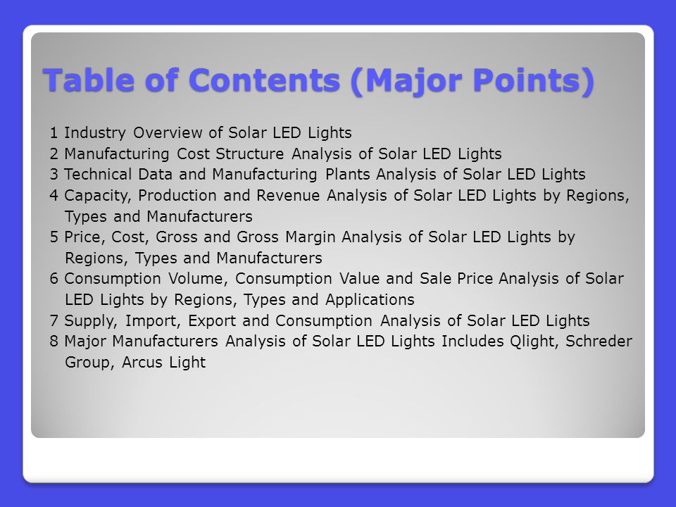 Table of Contents (Major Points) 1 Industry Overview of Solar LED Lights 2 Manufacturing Cost Structure Analysis of Solar LED Lights 3 Technical Data and Manufacturing Plants Analysis of Solar LED Lights 4 Capacity, Production and Revenue Analysis of Solar LED Lights by Regions, Types and Manufacturers 5 Price, Cost, Gross and Gross Margin Analysis of Solar LED Lights by Regions, Types and Manufacturers 6 Consumption Volume, Consumption Value and Sale Price Analysis of Solar LED Lights by Regions, Types and Applications 7 Supply, Import, Export and Consumption Analysis of Solar LED Lights 8 Major Manufacturers Analysis of Solar LED Lights Includes Qlight, Schreder Group, Arcus Light