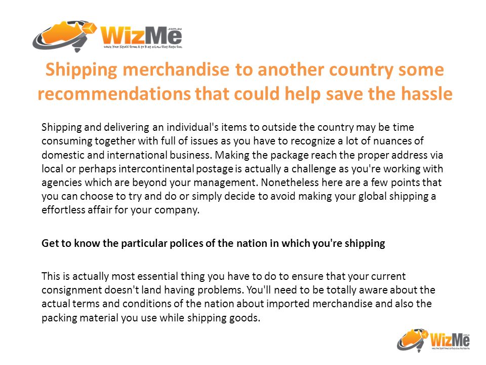 Shipping merchandise to another country some recommendations that could help save the hassle Shipping and delivering an individual s items to outside the country may be time consuming together with full of issues as you have to recognize a lot of nuances of domestic and international business.