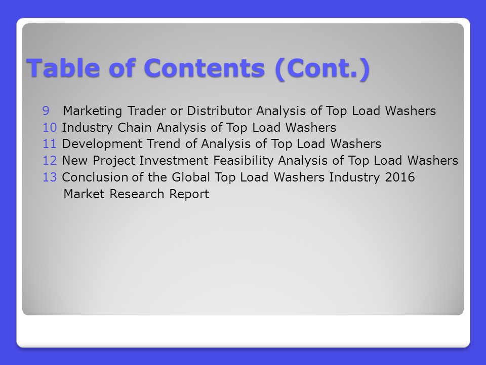 9 Marketing Trader or Distributor Analysis of Top Load Washers 10 Industry Chain Analysis of Top Load Washers 11 Development Trend of Analysis of Top Load Washers 12 New Project Investment Feasibility Analysis of Top Load Washers 13 Conclusion of the Global Top Load Washers Industry 2016 Market Research Report Table of Contents (Cont.)