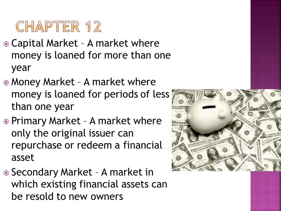  Capital Market – A market where money is loaned for more than one year  Money Market – A market where money is loaned for periods of less than one year  Primary Market – A market where only the original issuer can repurchase or redeem a financial asset  Secondary Market – A market in which existing financial assets can be resold to new owners