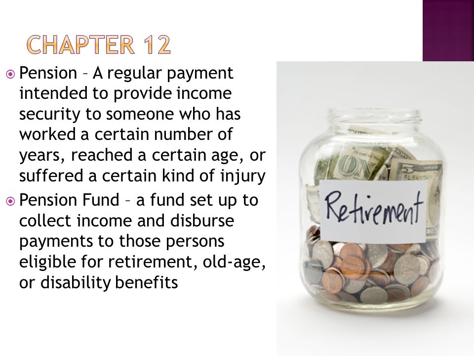  Pension – A regular payment intended to provide income security to someone who has worked a certain number of years, reached a certain age, or suffered a certain kind of injury  Pension Fund – a fund set up to collect income and disburse payments to those persons eligible for retirement, old-age, or disability benefits