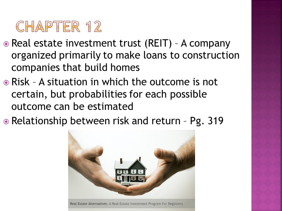  Real estate investment trust (REIT) – A company organized primarily to make loans to construction companies that build homes  Risk – A situation in which the outcome is not certain, but probabilities for each possible outcome can be estimated  Relationship between risk and return – Pg.