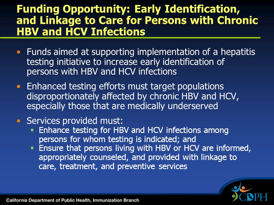 Funding Opportunity: Early Identification, and Linkage to Care for Persons with Chronic HBV and HCV Infections Funds aimed at supporting implementation of a hepatitis testing initiative to increase early identification of persons with HBV and HCV infections Enhanced testing efforts must target populations disproportionately affected by chronic HBV and HCV, especially those that are medically underserved Services provided must:  Enhance testing for HBV and HCV infections among persons for whom testing is indicated; and  Ensure that persons living with HBV or HCV are informed, appropriately counseled, and provided with linkage to care, treatment, and preventive services