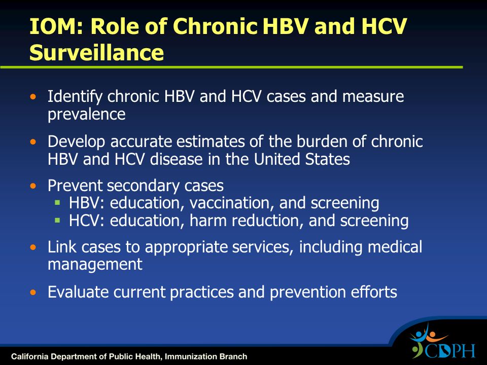 IOM: Role of Chronic HBV and HCV Surveillance Identify chronic HBV and HCV cases and measure prevalence Develop accurate estimates of the burden of chronic HBV and HCV disease in the United States Prevent secondary cases  HBV: education, vaccination, and screening  HCV: education, harm reduction, and screening Link cases to appropriate services, including medical management Evaluate current practices and prevention efforts