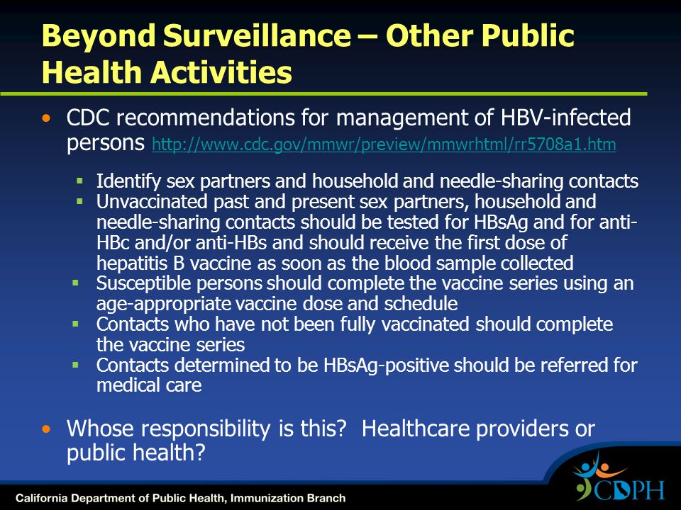 Beyond Surveillance – Other Public Health Activities CDC recommendations for management of HBV-infected persons      Identify sex partners and household and needle-sharing contacts  Unvaccinated past and present sex partners, household and needle-sharing contacts should be tested for HBsAg and for anti- HBc and/or anti-HBs and should receive the first dose of hepatitis B vaccine as soon as the blood sample collected  Susceptible persons should complete the vaccine series using an age-appropriate vaccine dose and schedule  Contacts who have not been fully vaccinated should complete the vaccine series  Contacts determined to be HBsAg-positive should be referred for medical care Whose responsibility is this.
