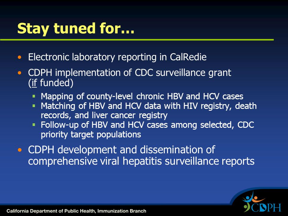 Stay tuned for… Electronic laboratory reporting in CalRedie CDPH implementation of CDC surveillance grant (if funded)  Mapping of county-level chronic HBV and HCV cases  Matching of HBV and HCV data with HIV registry, death records, and liver cancer registry  Follow-up of HBV and HCV cases among selected, CDC priority target populations CDPH development and dissemination of comprehensive viral hepatitis surveillance reports
