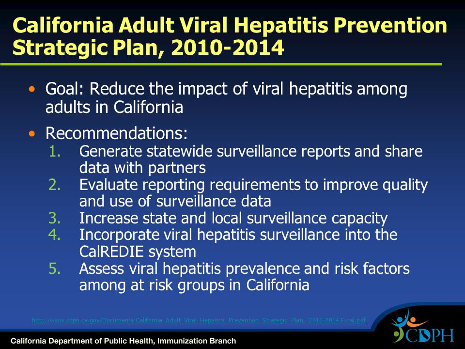Goal: Reduce the impact of viral hepatitis among adults in California Recommendations: 1.Generate statewide surveillance reports and share data with partners 2.Evaluate reporting requirements to improve quality and use of surveillance data 3.Increase state and local surveillance capacity 4.Incorporate viral hepatitis surveillance into the CalREDIE system 5.Assess viral hepatitis prevalence and risk factors among at risk groups in California California Adult Viral Hepatitis Prevention Strategic Plan,