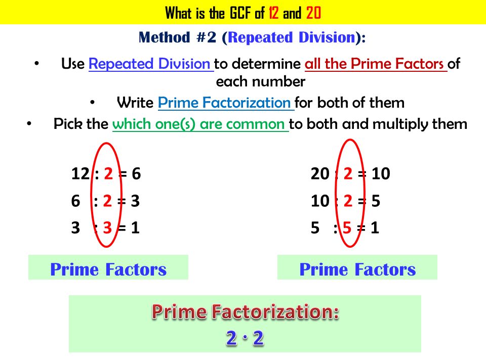 What is the GCF of 12 and 20 Method #2 (Repeated Division): Use Repeated Division to determine all the Prime Factors of each number Write Prime Factorization for both of them Pick the which one(s) are common to both and multiply them 12 : 2 = 6 6 : 2 = 3 3 : 3 = 1 Prime Factors 20 : 2 = : 2 = 5 5 : 5 = 1 Prime Factors