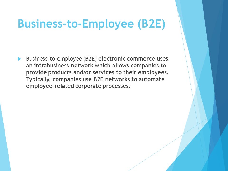 Business-to-Employee (B2E)  Business-to-employee (B2E) electronic commerce uses an intrabusiness network which allows companies to provide products and/or services to their employees.