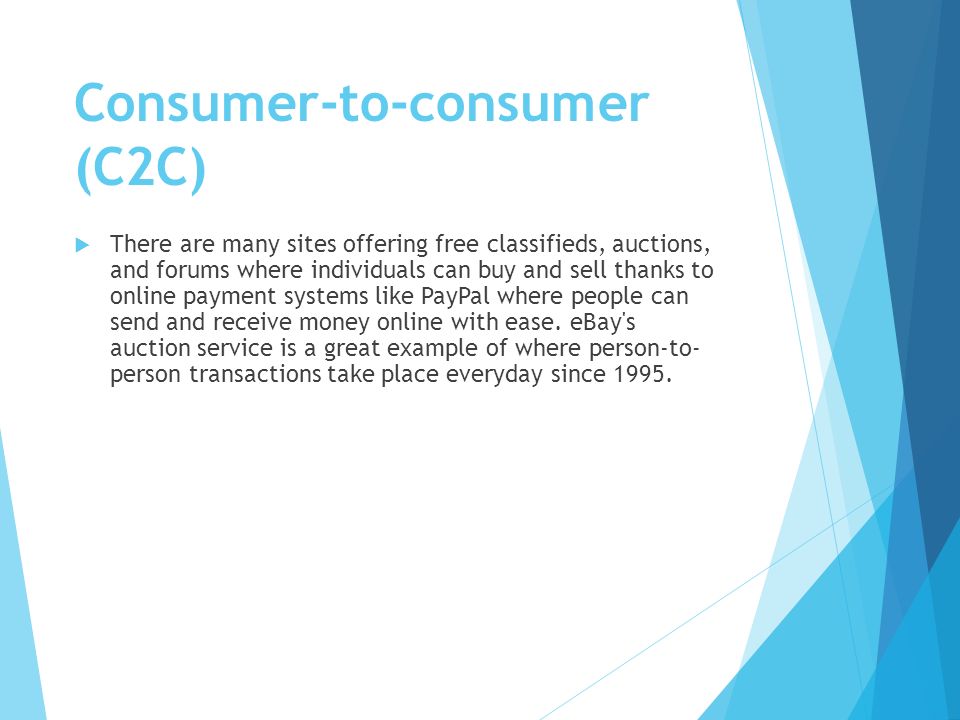 Consumer-to-consumer (C2C)  There are many sites offering free classifieds, auctions, and forums where individuals can buy and sell thanks to online payment systems like PayPal where people can send and receive money online with ease.