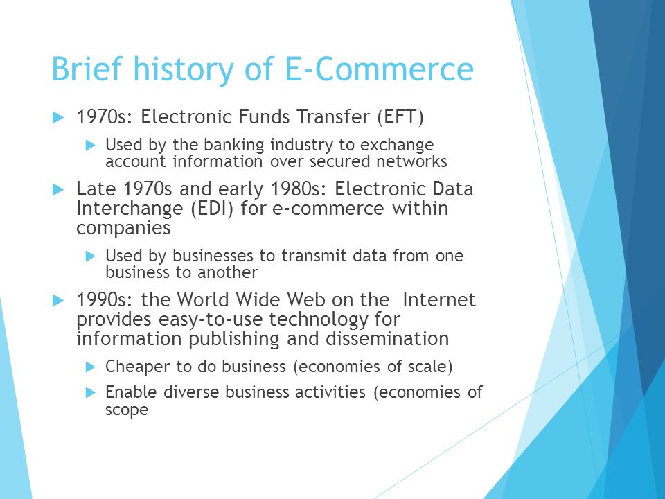 Brief history of E-Commerce  1970s: Electronic Funds Transfer (EFT)  Used by the banking industry to exchange account information over secured networks  Late 1970s and early 1980s: Electronic Data Interchange (EDI) for e-commerce within companies  Used by businesses to transmit data from one business to another  1990s: the World Wide Web on the Internet provides easy-to-use technology for information publishing and dissemination  Cheaper to do business (economies of scale)  Enable diverse business activities (economies of scope