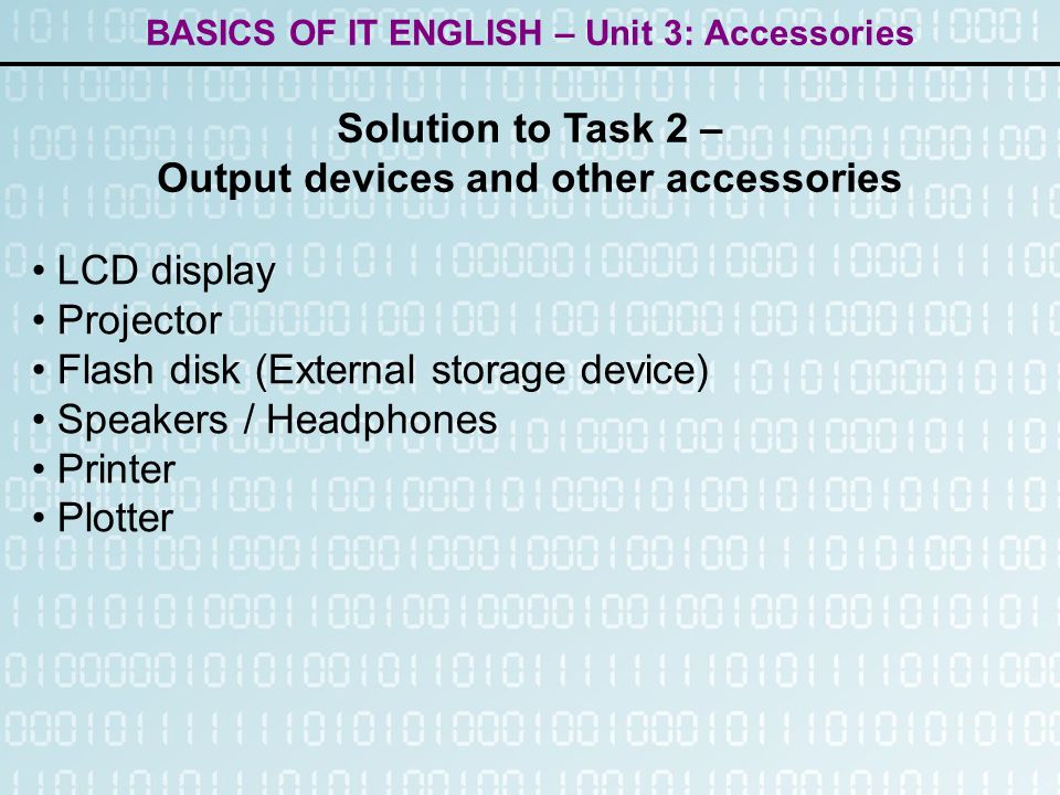 BASICS OF IT ENGLISH – Unit 3: Accessories LCD display Projector Flash disk (External storage device) Speakers / Headphones Printer Plotter Solution to Task 2 – Output devices and other accessories
