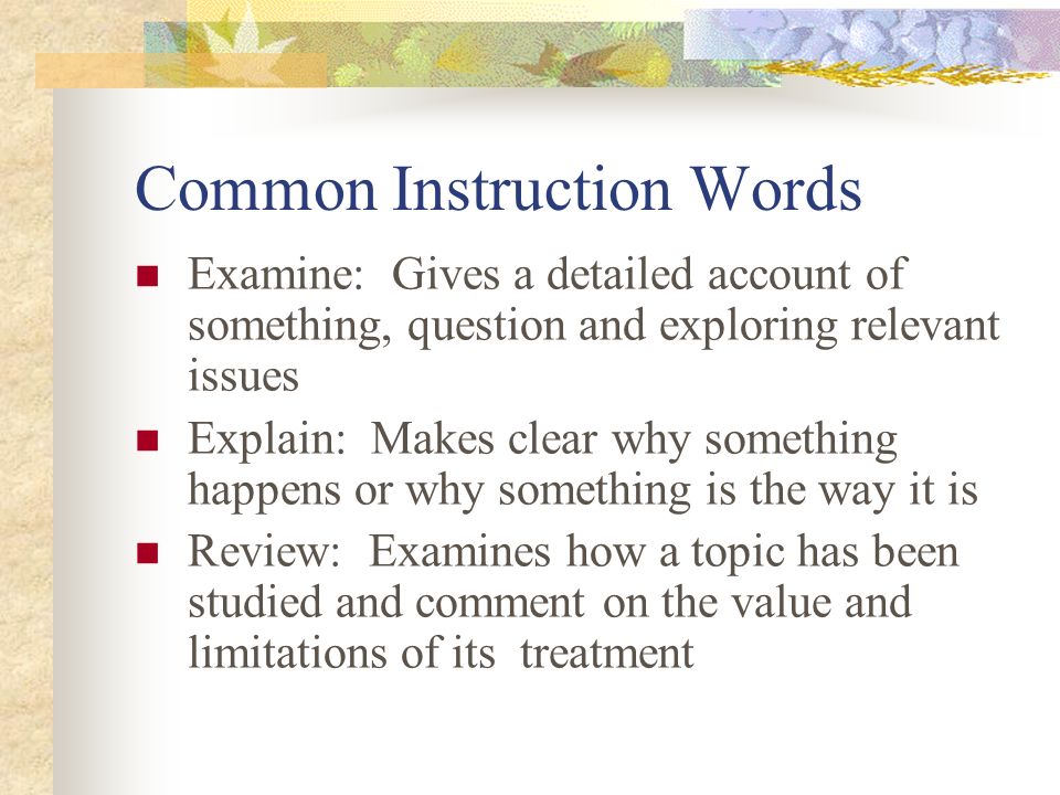 Common Instruction Words Examine: Gives a detailed account of something, question and exploring relevant issues Explain: Makes clear why something happens or why something is the way it is Review: Examines how a topic has been studied and comment on the value and limitations of its treatment