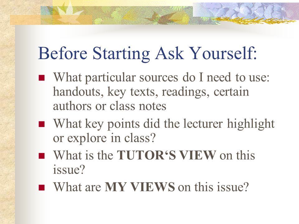 Before Starting Ask Yourself: What particular sources do I need to use: handouts, key texts, readings, certain authors or class notes What key points did the lecturer highlight or explore in class.