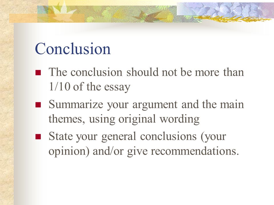 Conclusion The conclusion should not be more than 1/10 of the essay Summarize your argument and the main themes, using original wording State your general conclusions (your opinion) and/or give recommendations.