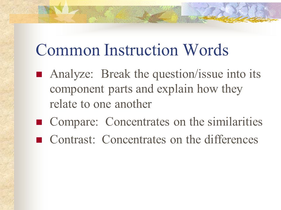 Common Instruction Words Analyze: Break the question/issue into its component parts and explain how they relate to one another Compare: Concentrates on the similarities Contrast: Concentrates on the differences