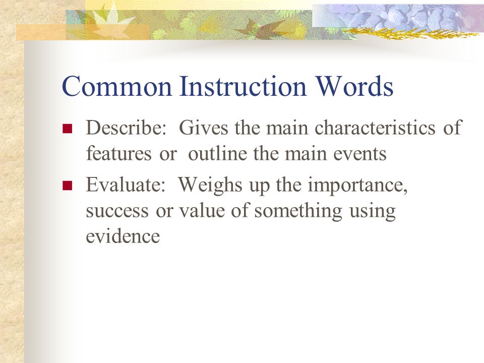 Common Instruction Words Describe: Gives the main characteristics of features or outline the main events Evaluate: Weighs up the importance, success or value of something using evidence