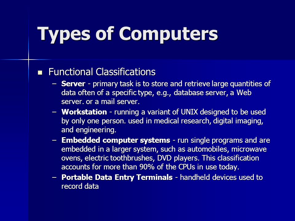 Types of Computers Functional Classifications Functional Classifications –Server - primary task is to store and retrieve large quantities of data often of a specific type, e.g., database server, a Web server.