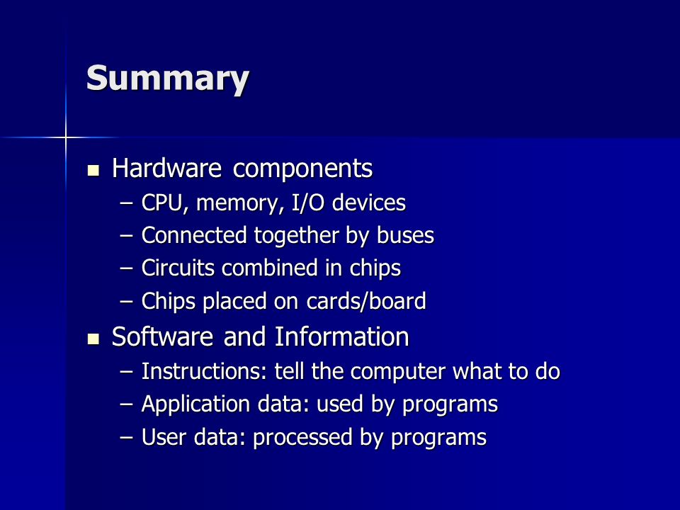 Summary Hardware components Hardware components –CPU, memory, I/O devices –Connected together by buses –Circuits combined in chips –Chips placed on cards/board Software and Information Software and Information –Instructions: tell the computer what to do –Application data: used by programs –User data: processed by programs