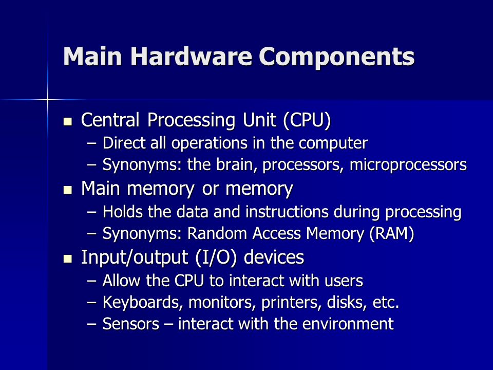 Main Hardware Components Central Processing Unit (CPU) Central Processing Unit (CPU) –Direct all operations in the computer –Synonyms: the brain, processors, microprocessors Main memory or memory Main memory or memory –Holds the data and instructions during processing –Synonyms: Random Access Memory (RAM) Input/output (I/O) devices Input/output (I/O) devices –Allow the CPU to interact with users –Keyboards, monitors, printers, disks, etc.