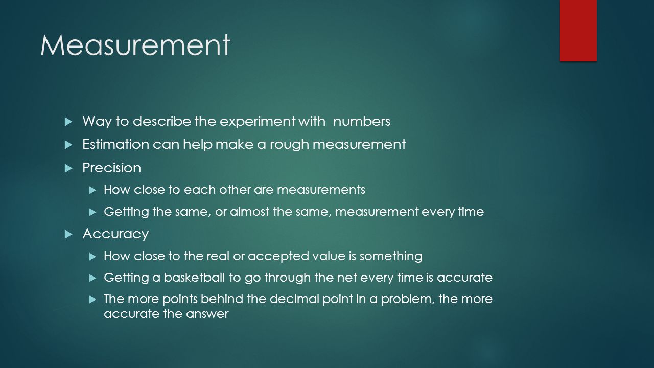 Measurement  Way to describe the experiment with numbers  Estimation can help make a rough measurement  Precision  How close to each other are measurements  Getting the same, or almost the same, measurement every time  Accuracy  How close to the real or accepted value is something  Getting a basketball to go through the net every time is accurate  The more points behind the decimal point in a problem, the more accurate the answer