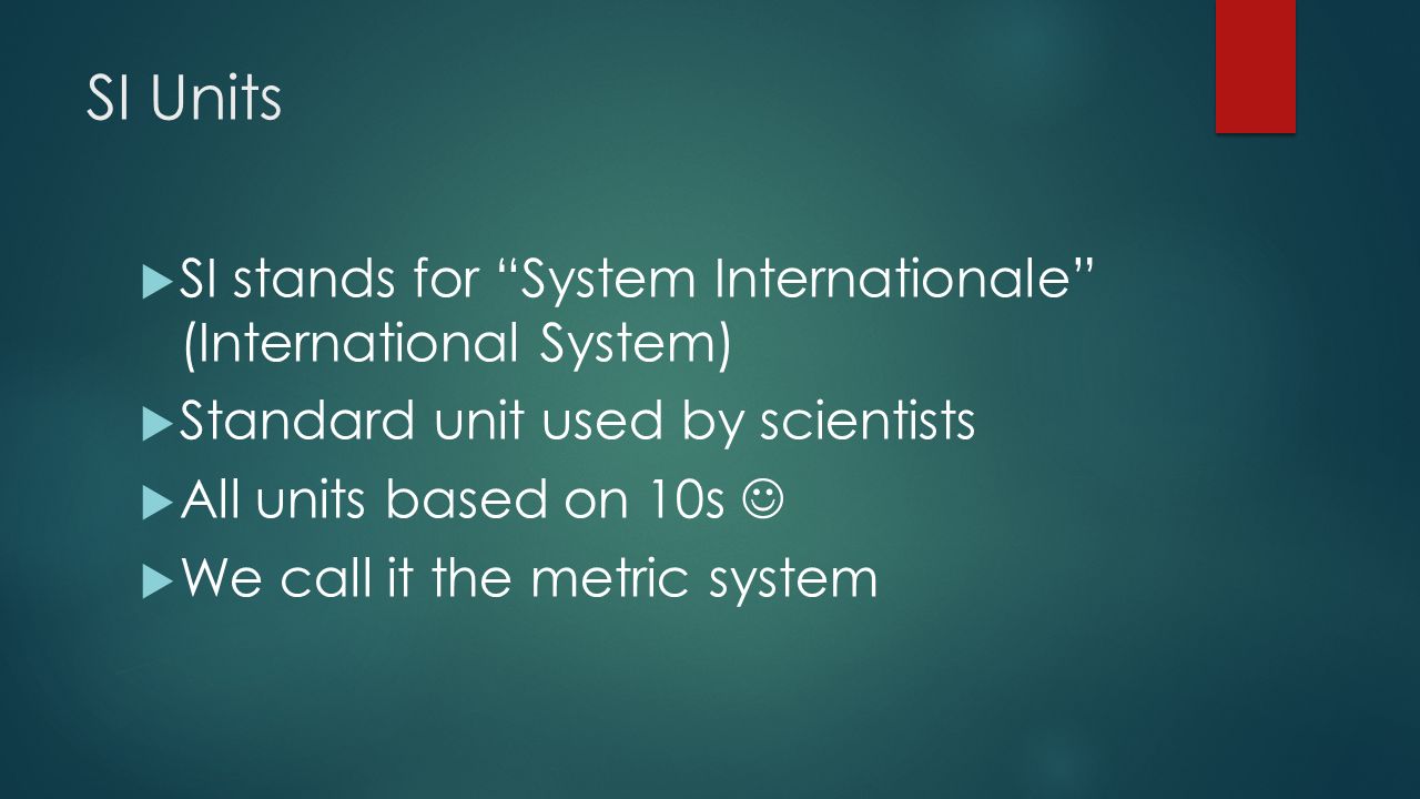 SI Units  SI stands for System Internationale (International System)  Standard unit used by scientists  All units based on 10s  We call it the metric system