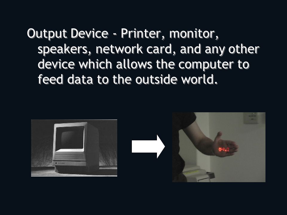 Output Device - Printer, monitor, speakers, network card, and any other device which allows the computer to feed data to the outside world.