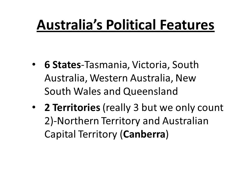Australia’s Political Features 6 States-Tasmania, Victoria, South Australia, Western Australia, New South Wales and Queensland 2 Territories (really 3 but we only count 2)-Northern Territory and Australian Capital Territory (Canberra)
