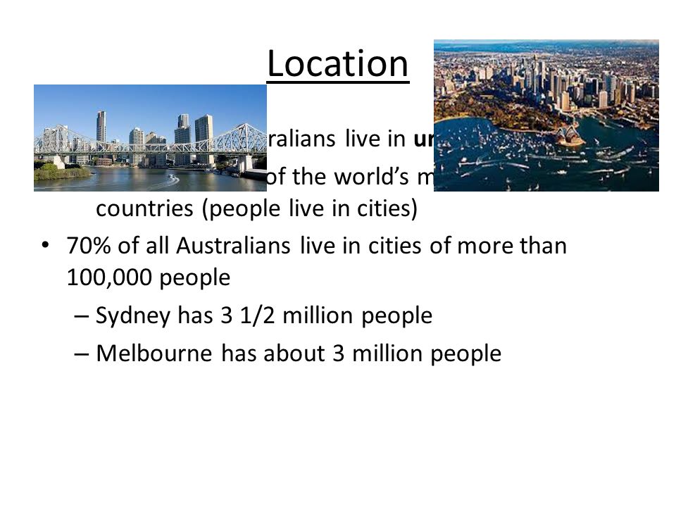 Nearly 80% of Australians live in urban areas – Australia is one of the world’s most urbanized countries (people live in cities) 70% of all Australians live in cities of more than 100,000 people – Sydney has 3 1/2 million people – Melbourne has about 3 million people Location