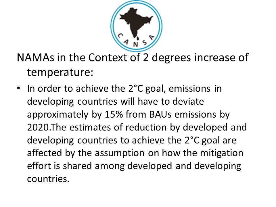 NAMAs in the Context of 2 degrees increase of temperature: In order to achieve the 2°C goal, emissions in developing countries will have to deviate approximately by 15% from BAUs emissions by 2020.The estimates of reduction by developed and developing countries to achieve the 2°C goal are affected by the assumption on how the mitigation effort is shared among developed and developing countries.