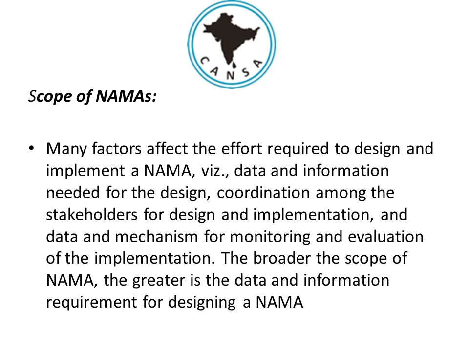 Scope of NAMAs: Many factors affect the effort required to design and implement a NAMA, viz., data and information needed for the design, coordination among the stakeholders for design and implementation, and data and mechanism for monitoring and evaluation of the implementation.