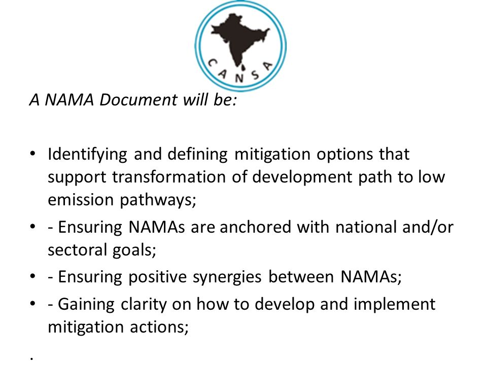 A NAMA Document will be: Identifying and defining mitigation options that support transformation of development path to low emission pathways; - Ensuring NAMAs are anchored with national and/or sectoral goals; - Ensuring positive synergies between NAMAs; - Gaining clarity on how to develop and implement mitigation actions;.