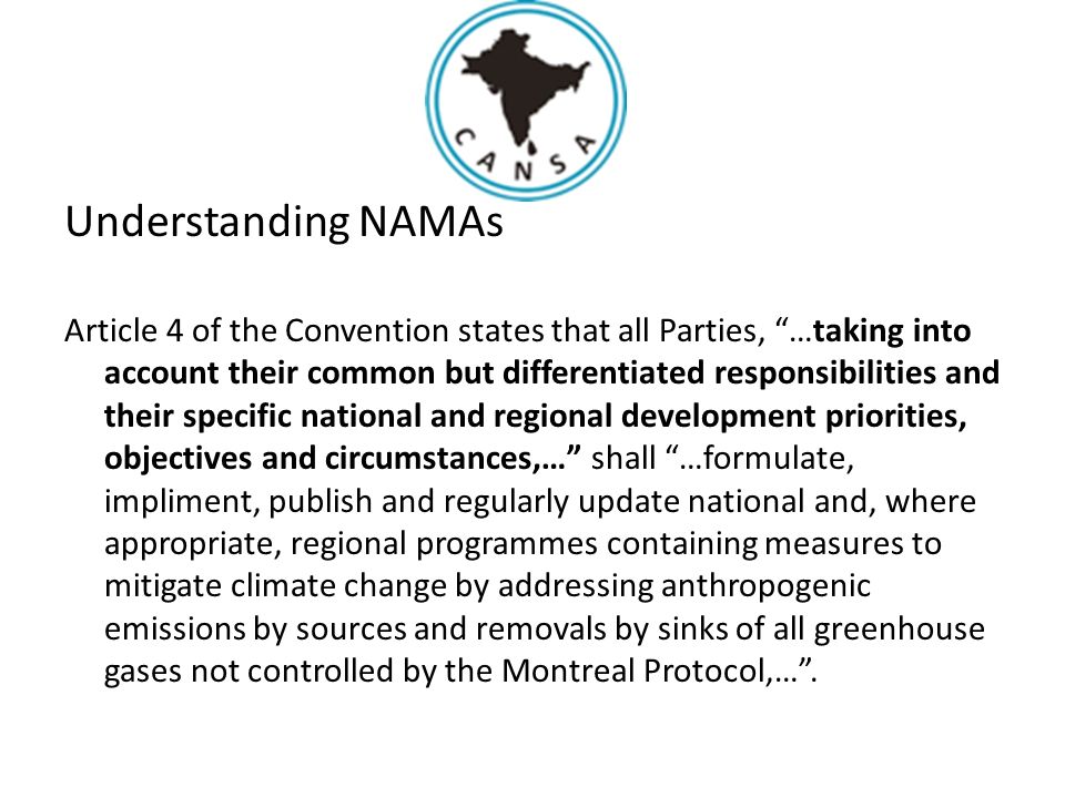 Understanding NAMAs Article 4 of the Convention states that all Parties, …taking into account their common but differentiated responsibilities and their specific national and regional development priorities, objectives and circumstances,… shall …formulate, impliment, publish and regularly update national and, where appropriate, regional programmes containing measures to mitigate climate change by addressing anthropogenic emissions by sources and removals by sinks of all greenhouse gases not controlled by the Montreal Protocol,… .