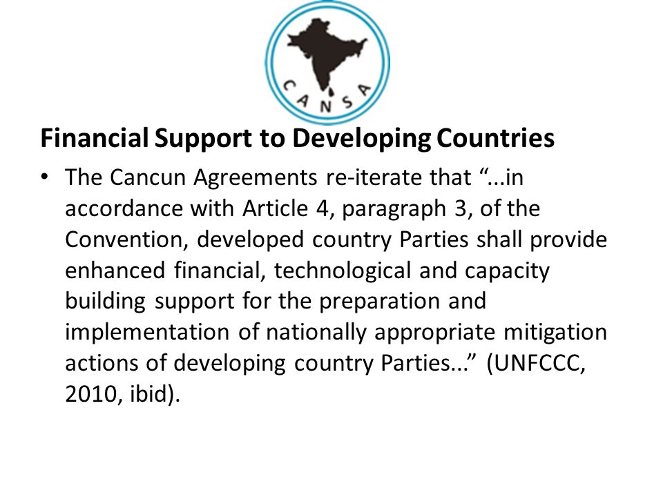 Financial Support to Developing Countries The Cancun Agreements re-iterate that ...in accordance with Article 4, paragraph 3, of the Convention, developed country Parties shall provide enhanced financial, technological and capacity building support for the preparation and implementation of nationally appropriate mitigation actions of developing country Parties... (UNFCCC, 2010, ibid).
