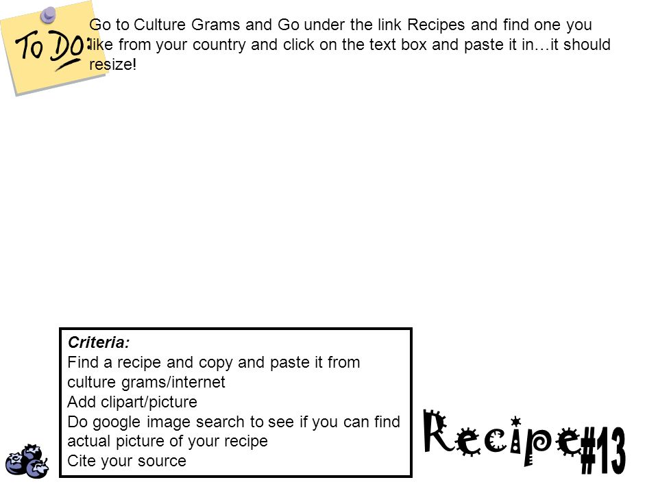 Recipe Criteria: Find a recipe and copy and paste it from culture grams/internet Add clipart/picture Do google image search to see if you can find actual picture of your recipe Cite your source Go to Culture Grams and Go under the link Recipes and find one you like from your country and click on the text box and paste it in…it should resize!