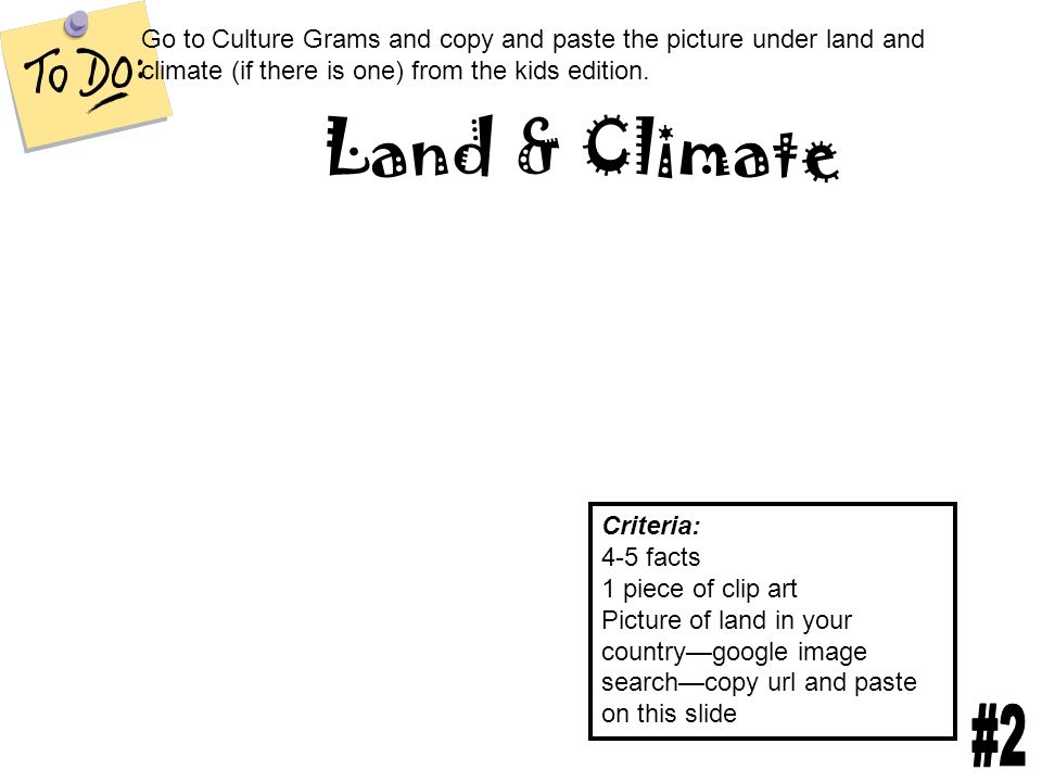 Land & Climate Criteria: 4-5 facts 1 piece of clip art Picture of land in your country—google image search—copy url and paste on this slide Go to Culture Grams and copy and paste the picture under land and climate (if there is one) from the kids edition.