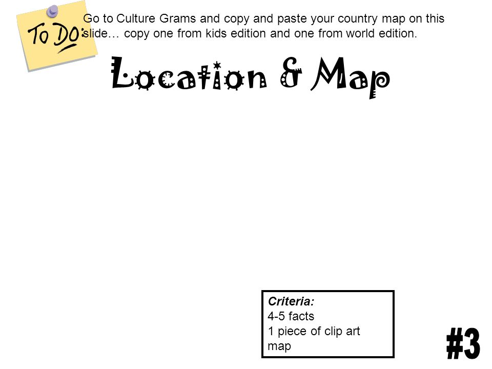 Location & Map Criteria: 4-5 facts 1 piece of clip art map Go to Culture Grams and copy and paste your country map on this slide… copy one from kids edition and one from world edition.