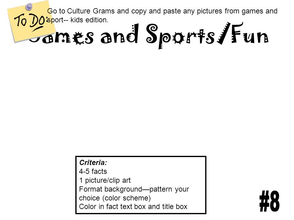 Games and Sports/Fun Criteria: 4-5 facts 1 picture/clip art Format background—pattern your choice (color scheme) Color in fact text box and title box Go to Culture Grams and copy and paste any pictures from games and sport-- kids edition.