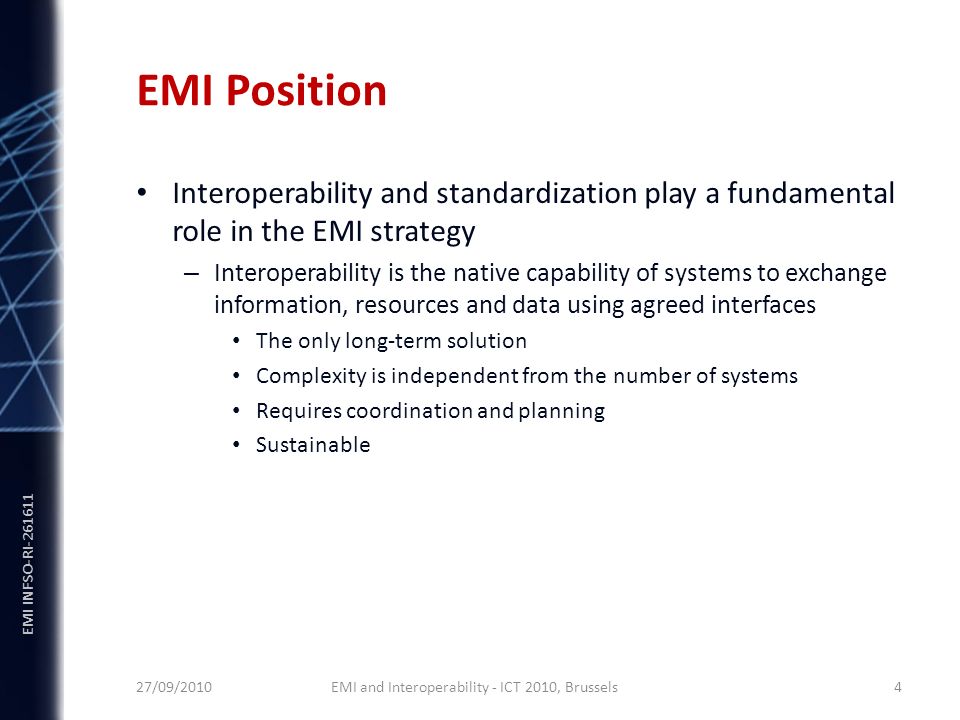EMI INFSO-RI EMI Position Interoperability and standardization play a fundamental role in the EMI strategy – Interoperability is the native capability of systems to exchange information, resources and data using agreed interfaces The only long-term solution Complexity is independent from the number of systems Requires coordination and planning Sustainable 27/09/2010 EMI and Interoperability - ICT 2010, Brussels 4