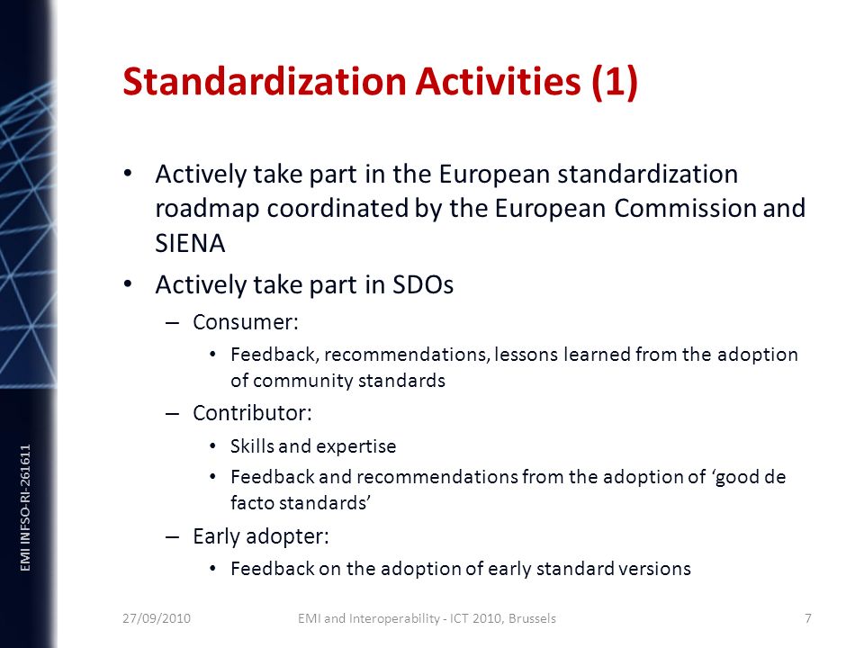 EMI INFSO-RI Standardization Activities (1) Actively take part in the European standardization roadmap coordinated by the European Commission and SIENA Actively take part in SDOs – Consumer: Feedback, recommendations, lessons learned from the adoption of community standards – Contributor: Skills and expertise Feedback and recommendations from the adoption of ‘good de facto standards’ – Early adopter: Feedback on the adoption of early standard versions 27/09/2010 EMI and Interoperability - ICT 2010, Brussels 7