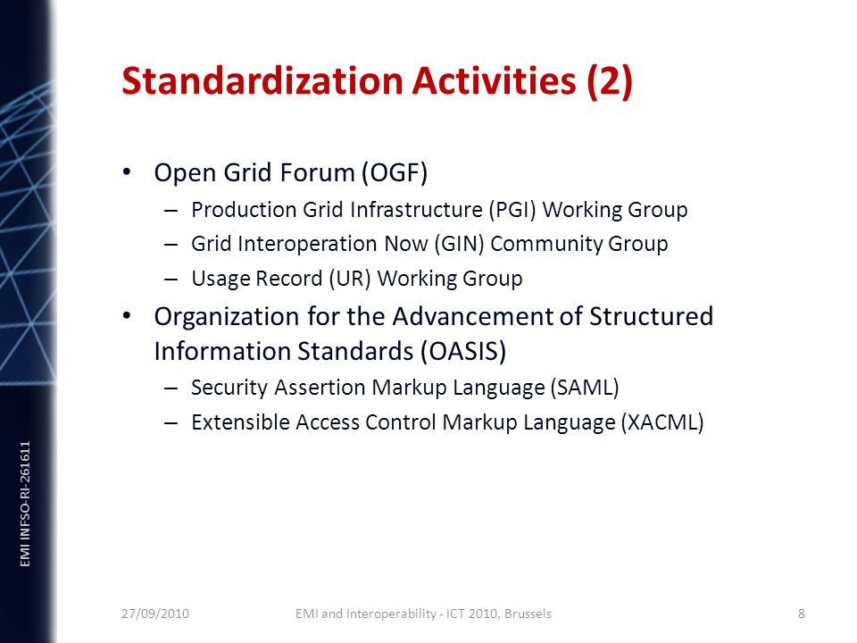 EMI INFSO-RI Standardization Activities (2) Open Grid Forum (OGF) – Production Grid Infrastructure (PGI) Working Group – Grid Interoperation Now (GIN) Community Group – Usage Record (UR) Working Group Organization for the Advancement of Structured Information Standards (OASIS) – Security Assertion Markup Language (SAML) – Extensible Access Control Markup Language (XACML) 27/09/2010 EMI and Interoperability - ICT 2010, Brussels 8