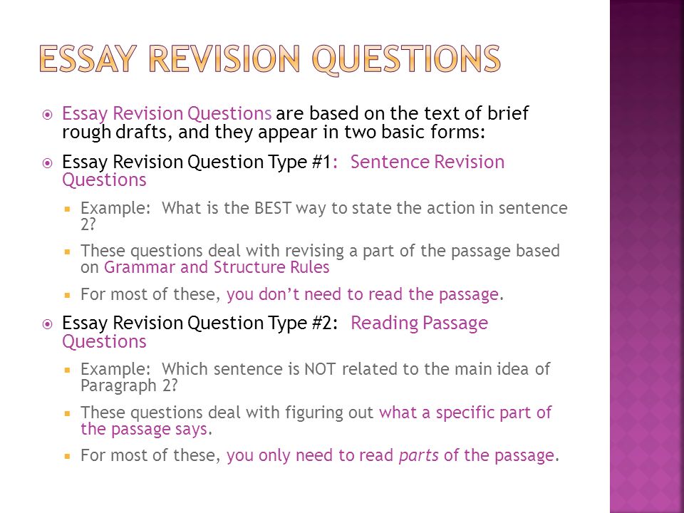  Essay Revision Questions are based on the text of brief rough drafts, and they appear in two basic forms:  Essay Revision Question Type #1: Sentence Revision Questions  Example: What is the BEST way to state the action in sentence 2.