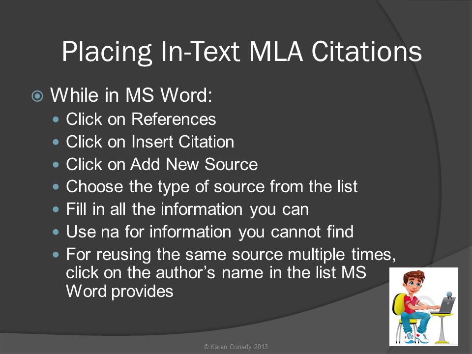 Placing In-Text MLA Citations  While in MS Word: Click on References Click on Insert Citation Click on Add New Source Choose the type of source from the list Fill in all the information you can Use na for information you cannot find For reusing the same source multiple times, click on the author’s name in the list MS Word provides © Karen Conerly 2013
