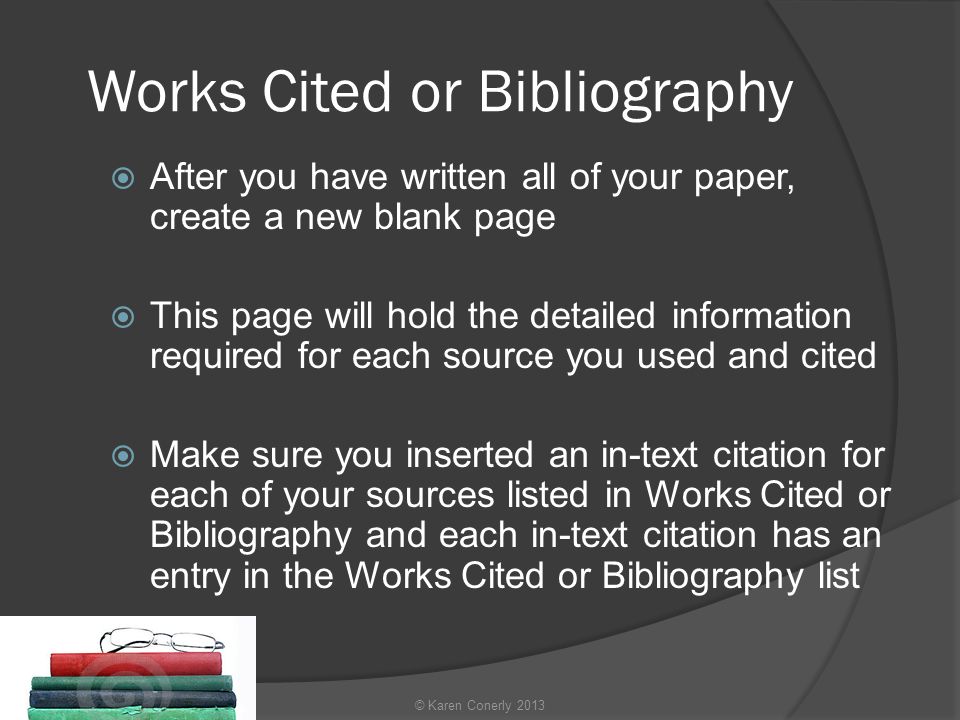Works Cited or Bibliography  After you have written all of your paper, create a new blank page  This page will hold the detailed information required for each source you used and cited  Make sure you inserted an in-text citation for each of your sources listed in Works Cited or Bibliography and each in-text citation has an entry in the Works Cited or Bibliography list © Karen Conerly 2013