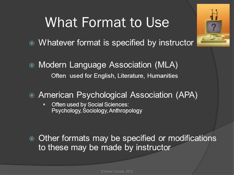 What Format to Use  Whatever format is specified by instructor  Modern Language Association (MLA) Often used for English, Literature, Humanities  American Psychological Association (APA)  Often used by Social Sciences: Psychology, Sociology, Anthropology  Other formats may be specified or modifications to these may be made by instructor © Karen Conerly 2013