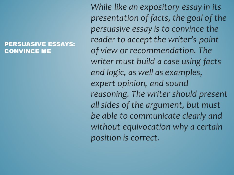 While like an expository essay in its presentation of facts, the goal of the persuasive essay is to convince the reader to accept the writer’s point of view or recommendation.